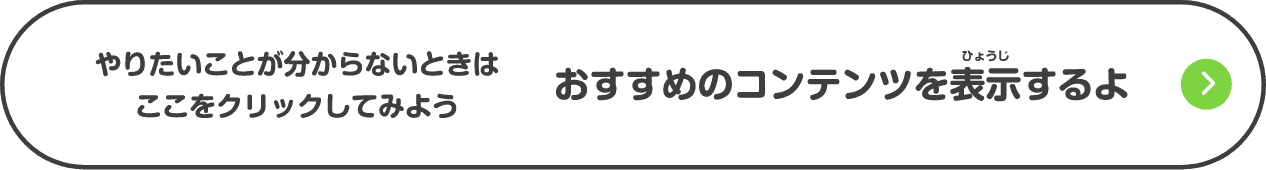 やりたいことが分からないときはここをクリックしてみよう おすすめのコンテンツを表示するよ